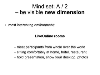 Mind set: A / 2
      – be visible new dimension

• most interesting environment:


                  LiveOnline rooms


     – meet participants from whole over the world
     – sitting comfortably at home, hotel, restaurant
     – hold presentation, show your desktop, photos
 