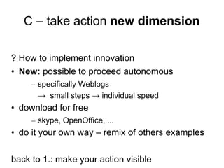 C – take action new dimension

? How to implement innovation
• New: possible to proceed autonomous
     – specifically Weblogs
       → small steps → individual speed
• download for free
     – skype, OpenOffice, ...
• do it your own way – remix of others examples

back to 1.: make your action visible
 