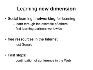Learning new dimension
• Social learning ! networking for learning
     – learn through the example of others
     – find learning partners worldwide


• free ressources in the Internet
     – just Google


• First steps:
     – continuation of conference in the Web
 