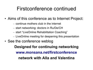 Firstconference continued
• Aims of this conference as to Internet Project:
     – continue mothers club in the internet
     – start networking: doctors in Ru/De/CH
     – start “LiveOnline Rehabilitation Coaching”
     – LiveOnline meeting for deepening this presentation
• See the conference weblog
     Designed for continuing networking
      www.monsana.net/firstconference
        network with Alla and Valentina
 