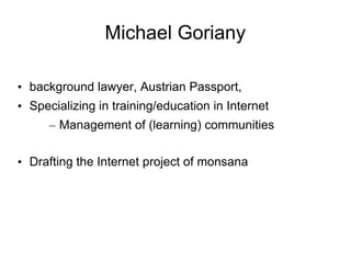 Michael Goriany

• background lawyer, Austrian Passport,
• Specializing in training/education in Internet
      – Management of (learning) communities

• Drafting the Internet project of monsana
 