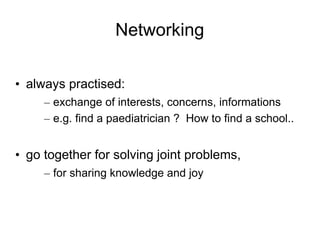 Networking

• always practised:
     – exchange of interests, concerns, informations
     – e.g. find a paediatrician ? How to find a school..


• go together for solving joint problems,
     – for sharing knowledge and joy
 