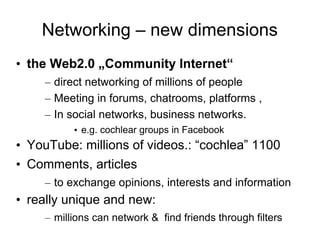 Networking – new dimensions
• the Web2.0 „Community Internet“
     – direct networking of millions of people
     – Meeting in forums, chatrooms, platforms ,
     – In social networks, business networks.
           • e.g. cochlear groups in Facebook
• YouTube: millions of videos.: “cochlea” 1100
• Comments, articles
     – to exchange opinions, interests and information
• really unique and new:
     – millions can network & find friends through filters
 