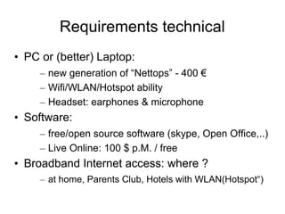 Requirements technical
• PC or (better) Laptop:
     – new generation of “Nettops” - 400 €
     – Wifi/WLAN/Hotspot ability
     – Headset: earphones & microphone
• Software:
     – free/open source software (skype, Open Office,..)
     – Live Online: 100 $ p.M. / free
• Broadband Internet access: where ?
     – at home, Parents Club, Hotels with WLAN(Hotspot“)
 