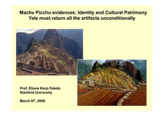 Machu Picchu evidences: Identity and Cultural Patrimony
   Yale must return all the artifacts unconditionally




Prof. Eliane Karp-Toledo
Stanford University

March 6th, 2009
 