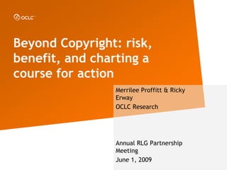 Beyond Copyright: risk,
benefit, and charting a
course for action
                Merrilee Proffitt & Ricky
                Erway
                OCLC Research




                Annual RLG Partnership
                Meeting
                June 1, 2009
 