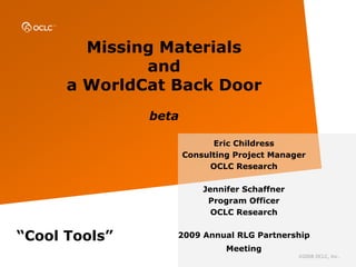 Missing Materials
              and
      a WorldCat Back Door
               beta

                            Eric Childress
                      Consulting Project Manager
                           OCLC Research

                          Jennifer Schaffner
                           Program Officer
                            OCLC Research


“Cool Tools”      2009 Annual RLG Partnership
                               Meeting
                                               ©2008 OCLC, Inc.
 
