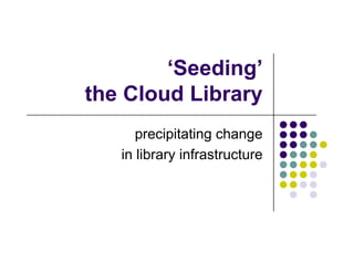 ‘Seeding’
the Cloud Library
      precipitating change
   in library infrastructure
 