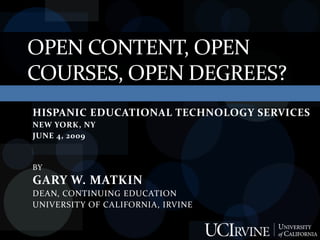 OPEN CONTENT, OPEN
COURSES, OPEN DEGREES?
HISPANIC EDUCATIONAL TECHNOLOGY SERVICES
NEW YORK, NY
JUNE 4, 2009


BY
GARY W. MATKIN
DEAN, CONTINUING EDUCATION
UNIVERSITY OF CALIFORNIA, IRVINE
 