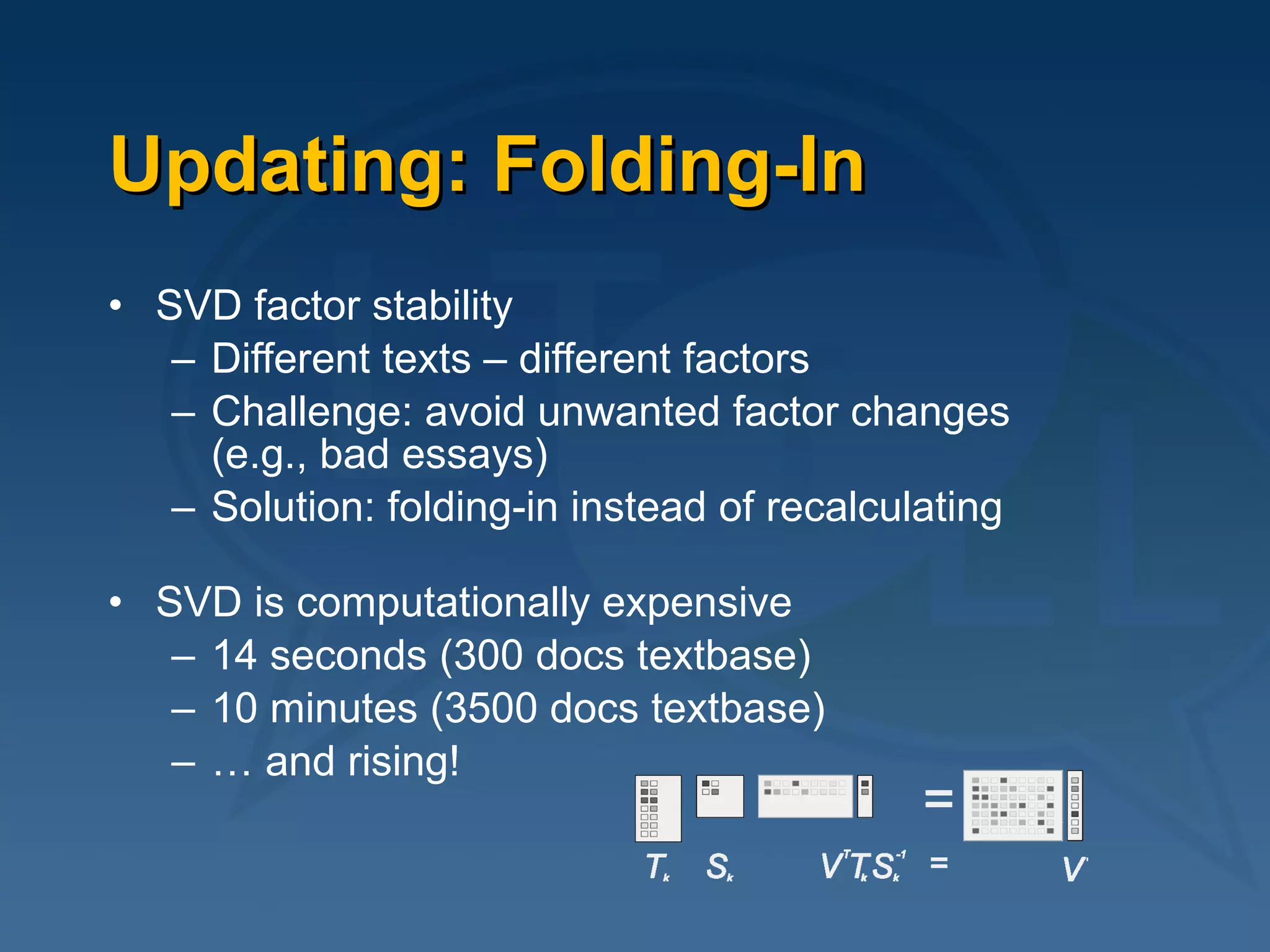 Updating: Folding-In SVD factor stability Different texts – different factors Challenge: avoid unwanted factor changes  (e.g., bad essays) Solution: folding-in instead of recalculating SVD is computationally expensive 14 seconds (300 docs textbase)  10 minutes (3500 docs textbase) …  and rising! 