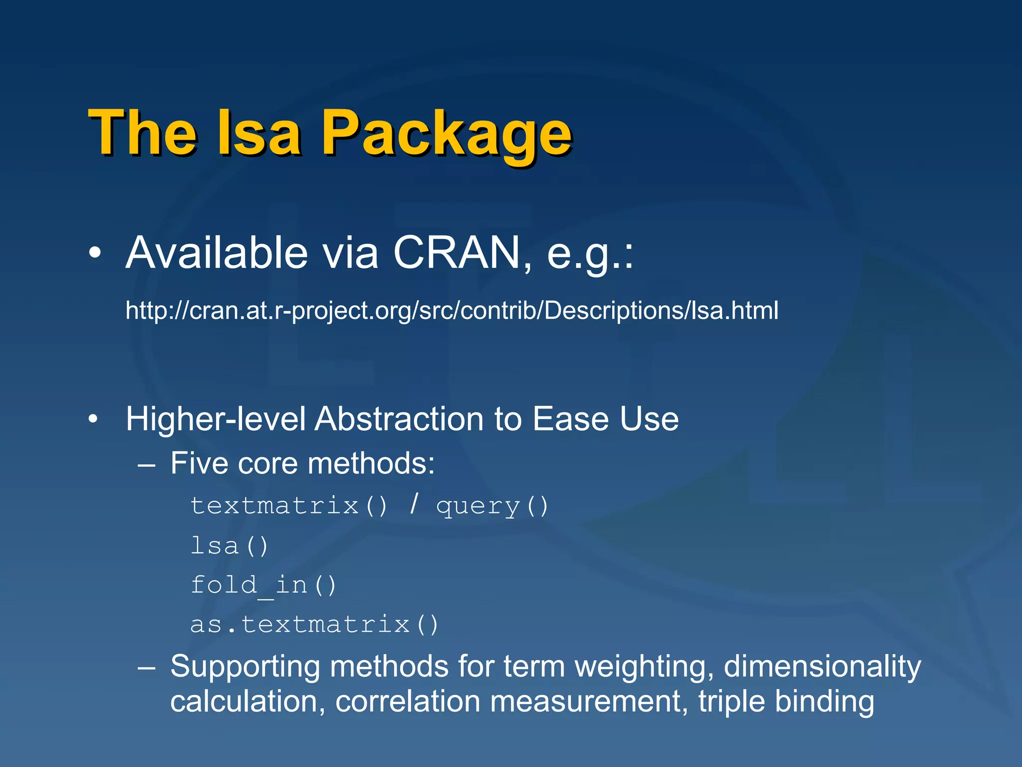 The lsa Package Available via CRAN, e.g.: http://cran.at.r-project.org/src/contrib/Descriptions/lsa.html   Higher-level Abstraction to Ease Use Five core methods: textmatrix()  /  query() lsa() fold_in() as.textmatrix() Supporting methods for term weighting, dimensionality calculation, correlation measurement, triple binding 
