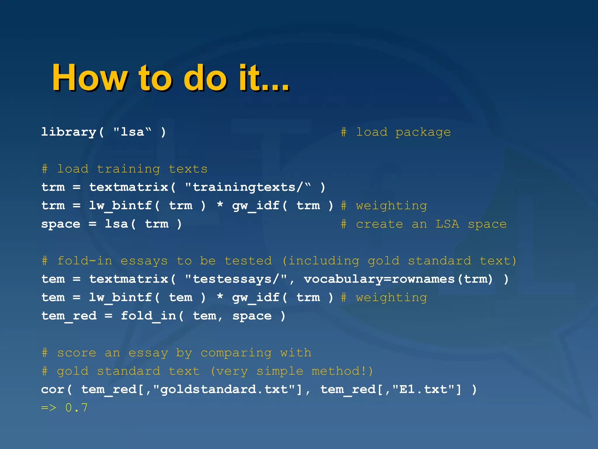 How to do it... library( "lsa“ )   # load package # load training texts trm = textmatrix( "trainingtexts/“ ) trm = lw_bintf( trm ) * gw_idf( trm ) # weighting space = lsa( trm ) # create an LSA space # fold-in essays to be tested (including gold standard text) tem = textmatrix( "testessays/", vocabulary=rownames(trm) ) tem = lw_bintf( tem ) * gw_idf( trm ) # weighting tem_red = fold_in( tem, space ) # score an essay by comparing with  # gold standard text (very simple method!) cor( tem_red[,"goldstandard.txt"], tem_red[,"E1.txt"] ) => 0.7 