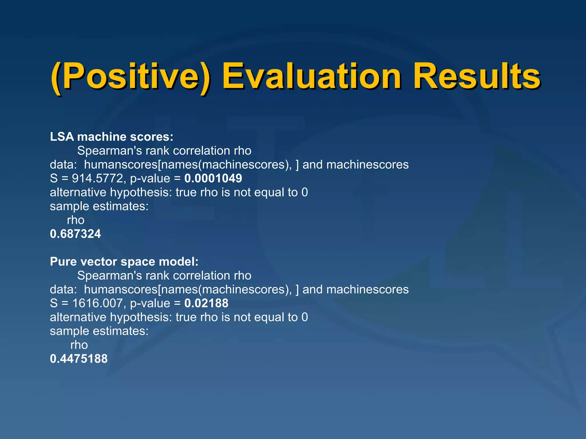 (Positive) Evaluation Results LSA machine scores: Spearman's rank correlation rho data:  humanscores[names(machinescores), ] and machinescores  S = 914.5772, p-value =  0.0001049 alternative hypothesis: true rho is not equal to 0  sample estimates: rho  0.687324  Pure vector space model: Spearman's rank correlation rho data:  humanscores[names(machinescores), ] and machinescores  S = 1616.007, p-value =  0.02188 alternative hypothesis: true rho is not equal to 0  sample estimates: rho  0.4475188 
