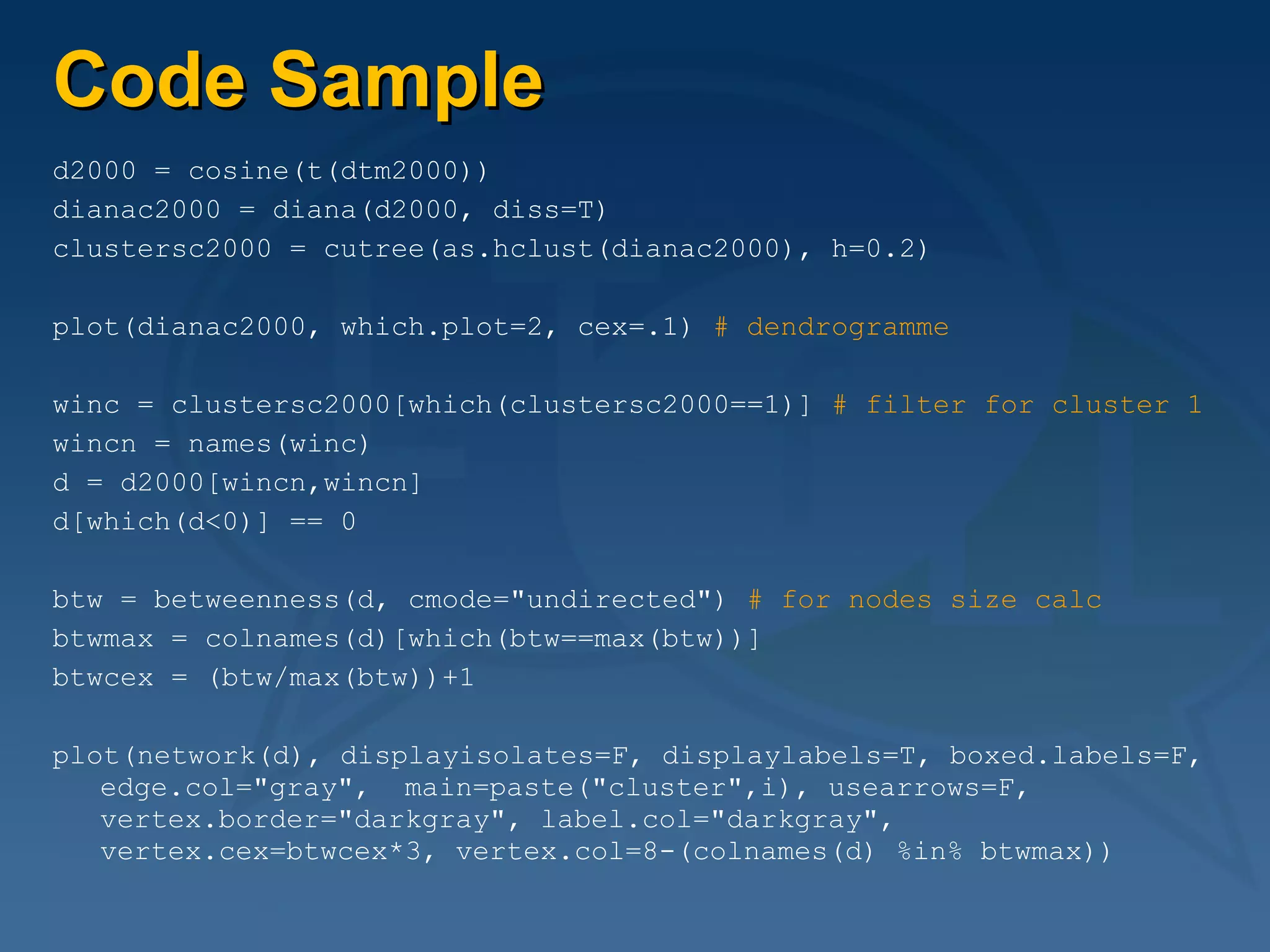 Code Sample d2000 = cosine(t(dtm2000)) dianac2000 = diana(d2000, diss=T) clustersc2000 = cutree(as.hclust(dianac2000), h=0.2) plot(dianac2000, which.plot=2, cex=.1)  # dendrogramme winc = clustersc2000[which(clustersc2000==1)]  # filter for cluster 1 wincn = names(winc) d = d2000[wincn,wincn] d[which(d<0)] == 0 btw = betweenness(d, cmode="undirected")  # for nodes size calc btwmax = colnames(d)[which(btw==max(btw))] btwcex = (btw/max(btw))+1 plot(network(d), displayisolates=F, displaylabels=T, boxed.labels=F, edge.col="gray",  main=paste("cluster",i), usearrows=F, vertex.border="darkgray", label.col="darkgray", vertex.cex=btwcex*3, vertex.col=8-(colnames(d) %in% btwmax)) 