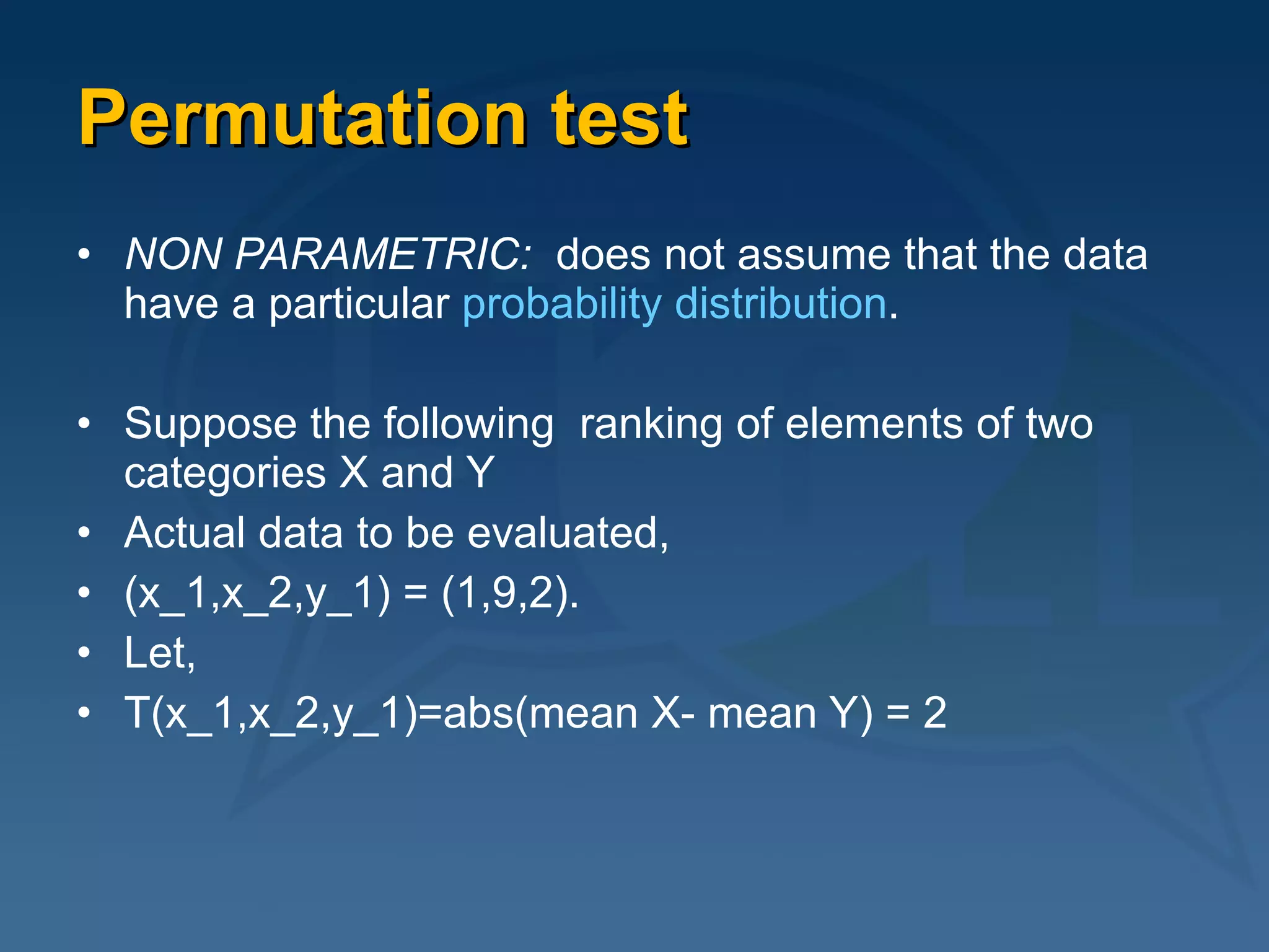 Permutation test NON PARAMETRIC:  does not assume that the data have a particular  probability distribution .   Suppose the following  ranking of elements of two categories X and Y Actual data to be evaluated, (x_1,x_2,y_1) = (1,9,2).  Let, T(x_1,x_2,y_1)=abs(mean X- mean Y) = 2 