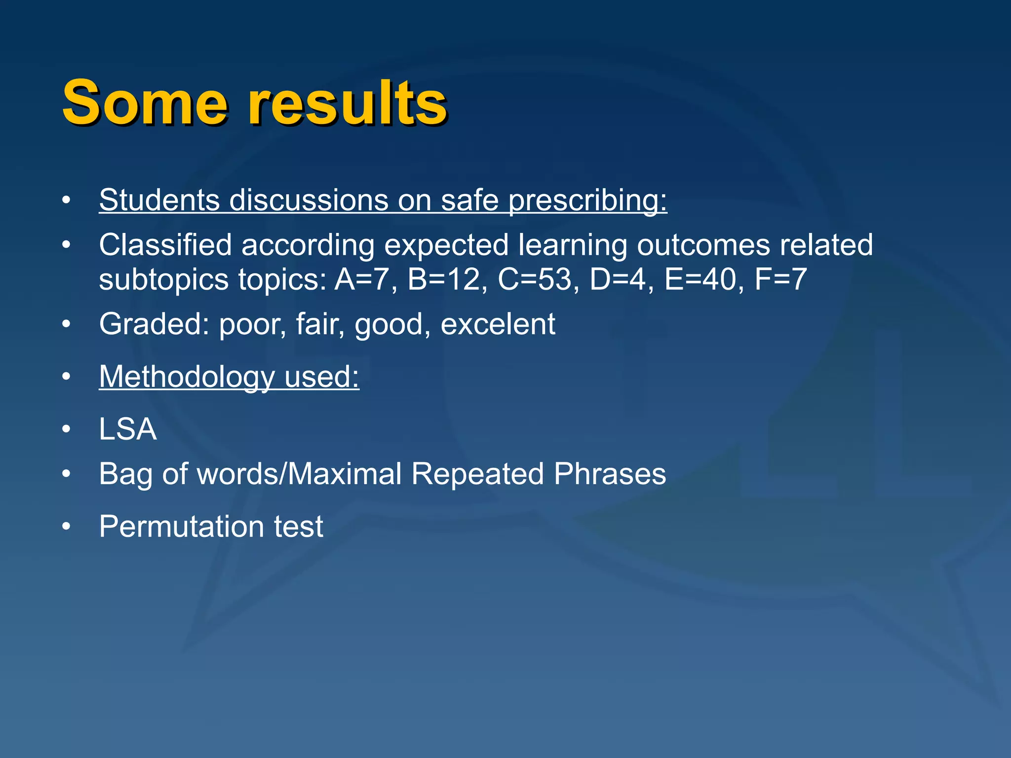 Some results Students discussions on safe prescribing: Classified according expected learning outcomes related subtopics topics: A=7, B=12, C=53, D=4, E=40, F=7 Graded: poor, fair, good, excelent Methodology used: LSA Bag of words/Maximal Repeated Phrases Permutation test   