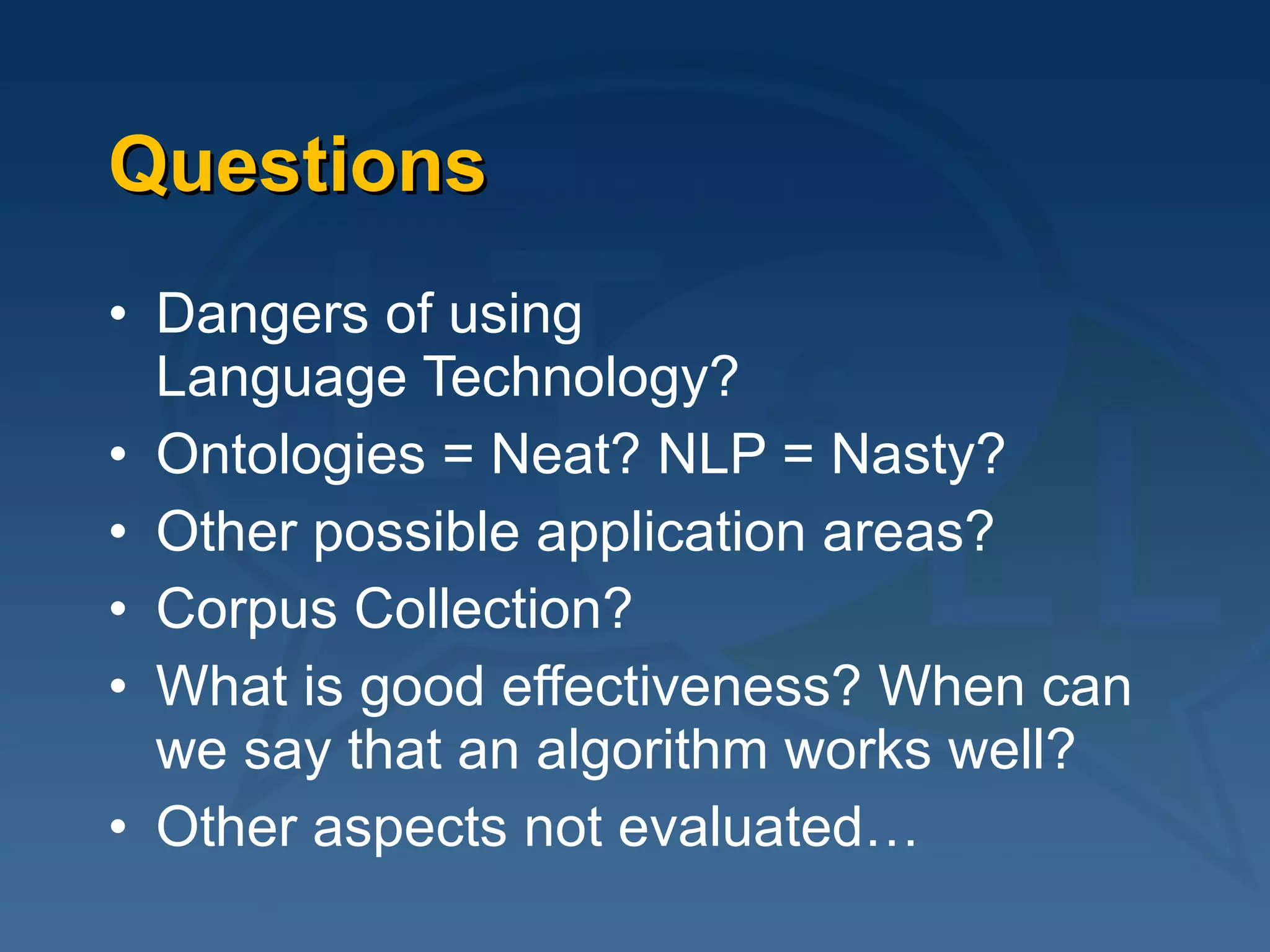 Questions Dangers of using  Language Technology? Ontologies = Neat? NLP = Nasty? Other possible application areas? Corpus Collection? What is good effectiveness? When can we say that an algorithm works well? Other aspects not evaluated… 
