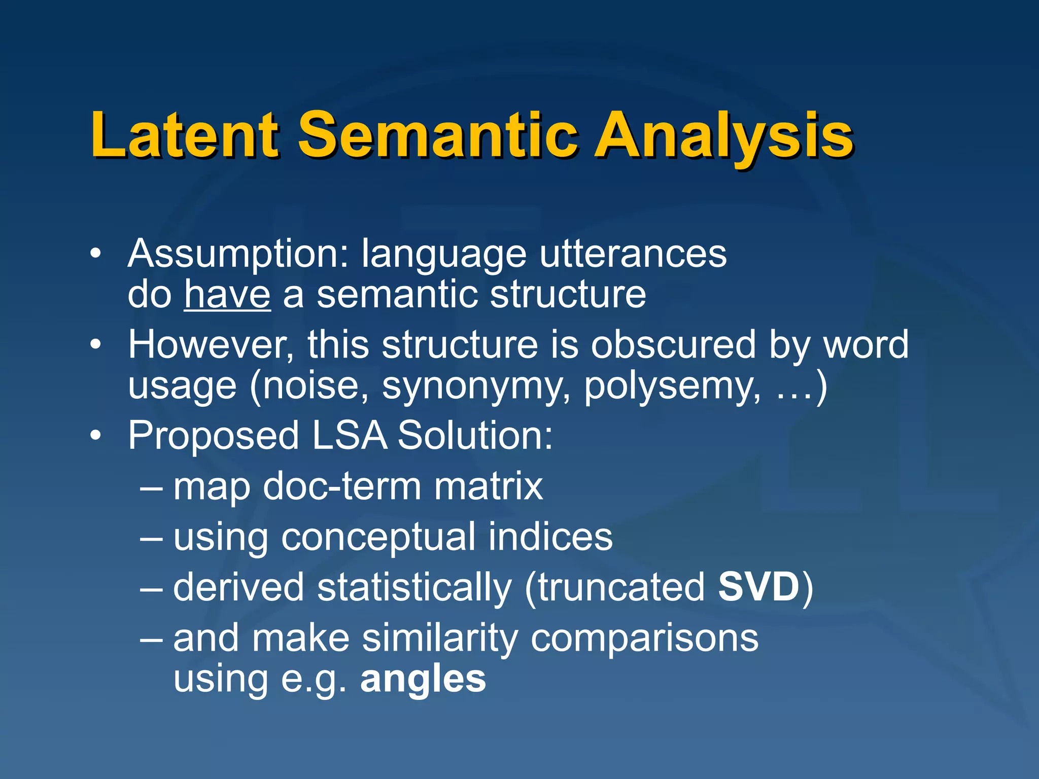 Latent Semantic Analysis Assumption: language utterances  do  have  a semantic structure However, this structure is obscured by word usage (noise, synonymy, polysemy, …) Proposed LSA Solution:  map doc-term matrix  using conceptual indices  derived statistically (truncated  SVD )  and make similarity comparisons  using e.g.  angles 
