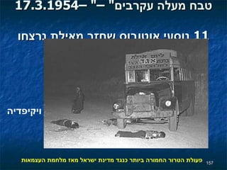 17.3.1954– " טבח מעלה עקרבים " –  11  נוסעי   אוטובוס שחזר מאילת נרצחו פעולת הטרור החמורה ביותר כנגד מדינת ישראל מאז מלחמת העצמאות ויקיפדיה 