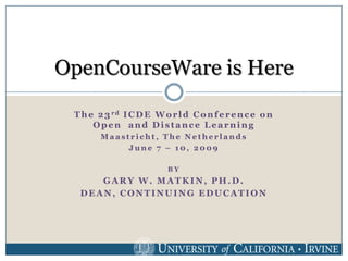 OpenCourseWare is Here

 T h e 2 3 rd I C D E W o r l d C o n f e r e n c e o n
      Open and Distance Learning
        Maastricht, The Netherlands
             June 7 – 10, 2009

                          BY
     GARY W. MATKIN, PH.D.
  DEAN, CONTINUING EDUCATION
 