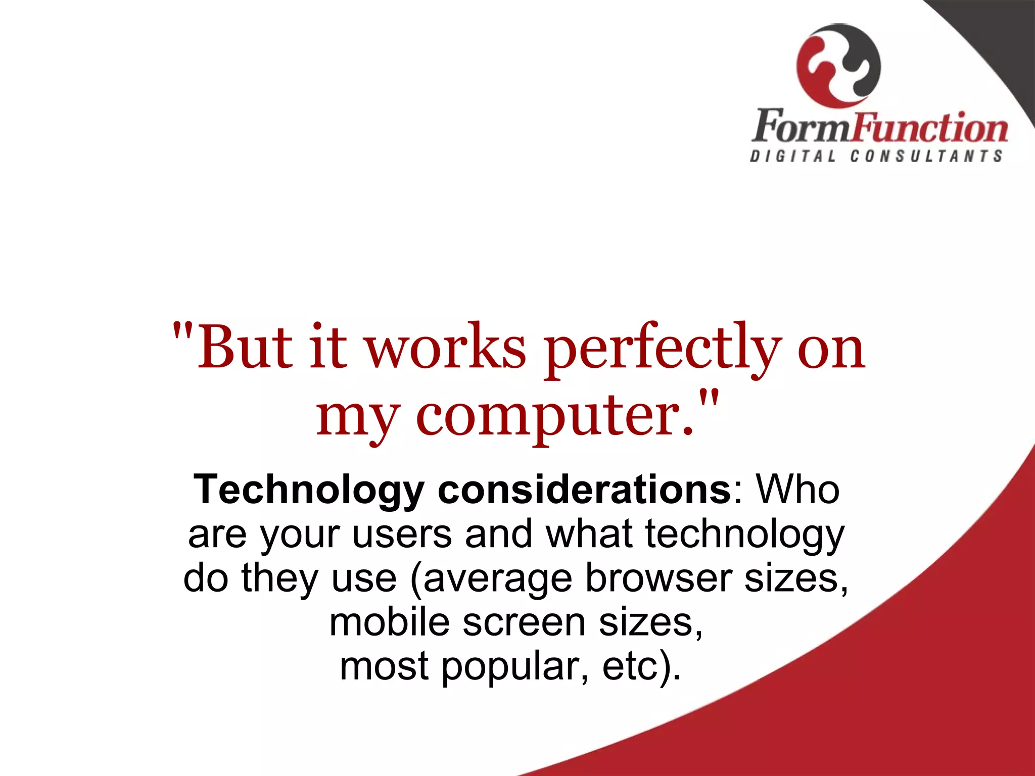 "But it works perfectly on my computer." Technology considerations : Who are your users and what technology do they use (average browser sizes, mobile screen sizes, most popular, etc).  