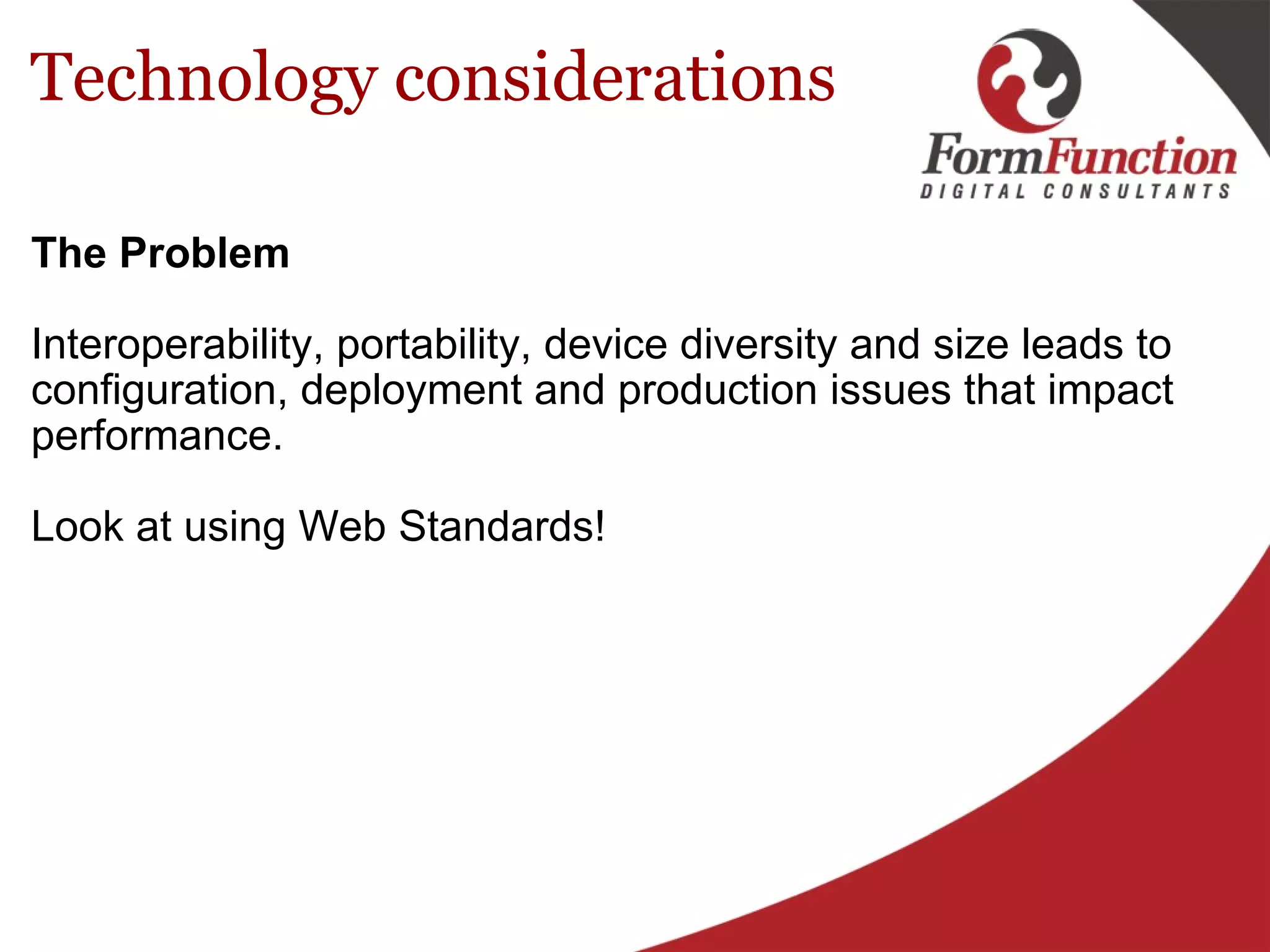 Technology considerations The Problem   Interoperability, portability, device diversity and size leads to configuration, deployment and production issues that impact performance. Look at using Web Standards! 