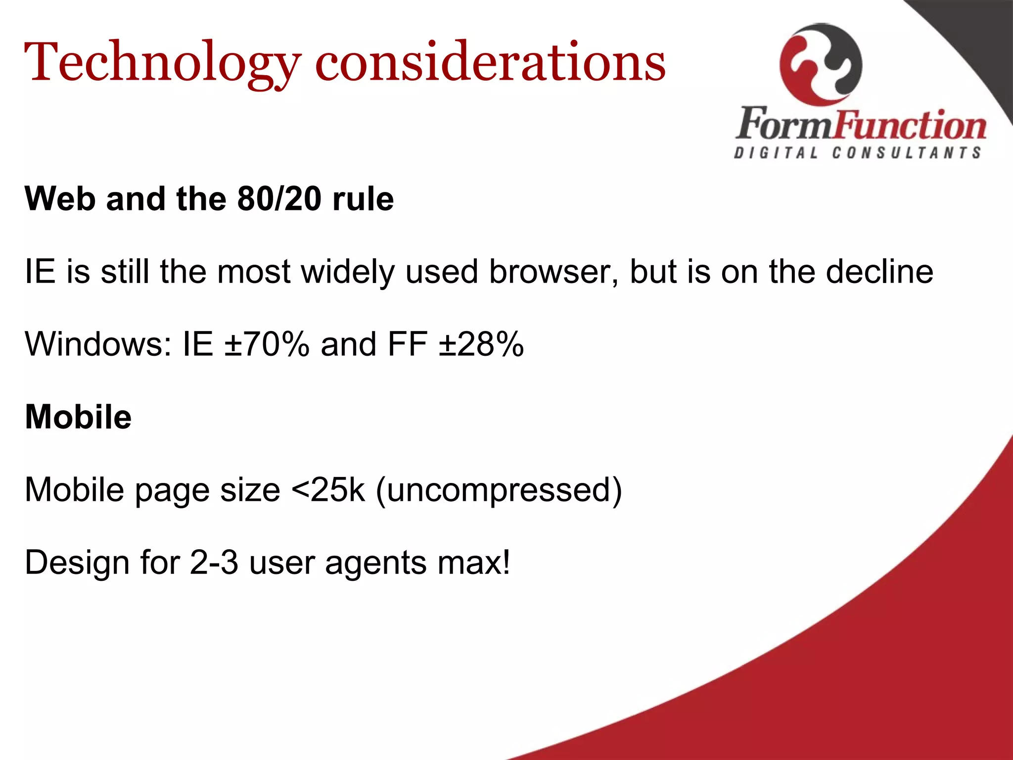 Technology considerations Web and the 80/20 rule IE is still the most widely used browser, but is on the decline    Windows: IE ±70% and FF ±28% Mobile Mobile page size <25k (uncompressed) Design for 2-3 user agents max! 