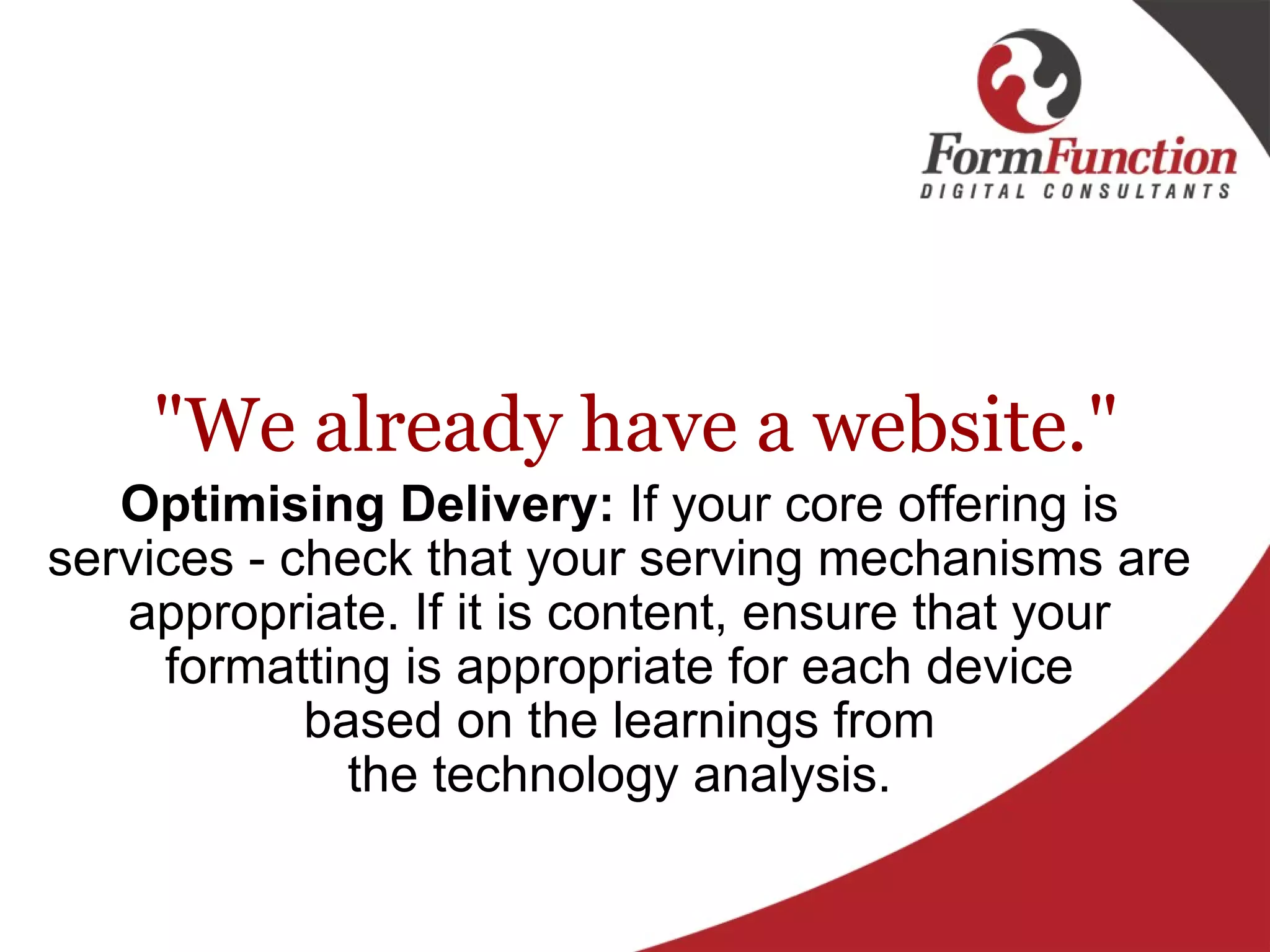 "We already have a website." Optimising Delivery:  If your core offering is services - check that your serving mechanisms are appropriate. If it is content, ensure that your formatting is appropriate for each device based on the learnings from the technology analysis. 