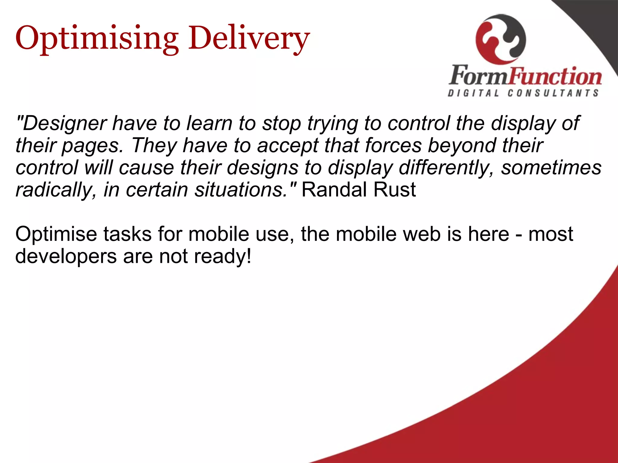 Optimising Delivery "Designer have to learn to stop trying to control the display of their pages. They have to accept that forces beyond their control will cause their designs to display differently, sometimes radically, in certain situations."  Randal Rust Optimise tasks for mobile use, the mobile web is here - most developers are not ready! 