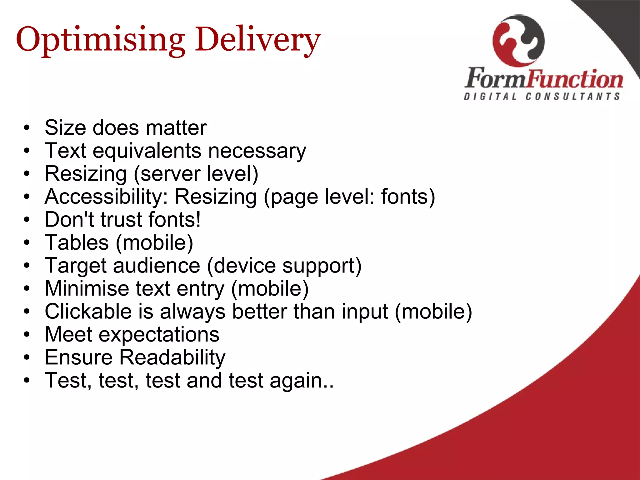 Optimising Delivery Size does matter Text equivalents necessary Resizing (server level) Accessibility: Resizing (page level: fonts) Don't trust fonts! Tables (mobile) Target audience (device support)  Minimise text entry (mobile) Clickable is always better than input (mobile) Meet expectations Ensure Readability Test, test, test and test again..  