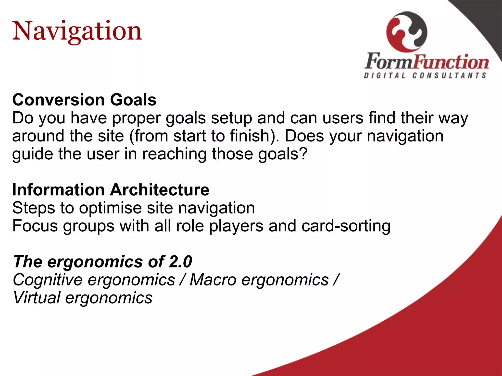 Navigation Conversion Goals   Do you have proper goals setup and can users find their way around the site (from start to finish). Does your navigation guide the user in reaching those goals?    Information Architecture Steps to optimise site navigation Focus groups with all role players and card-sorting   The ergonomics of 2.0 Cognitive ergonomics / Macro ergonomics / Virtual ergonomics  