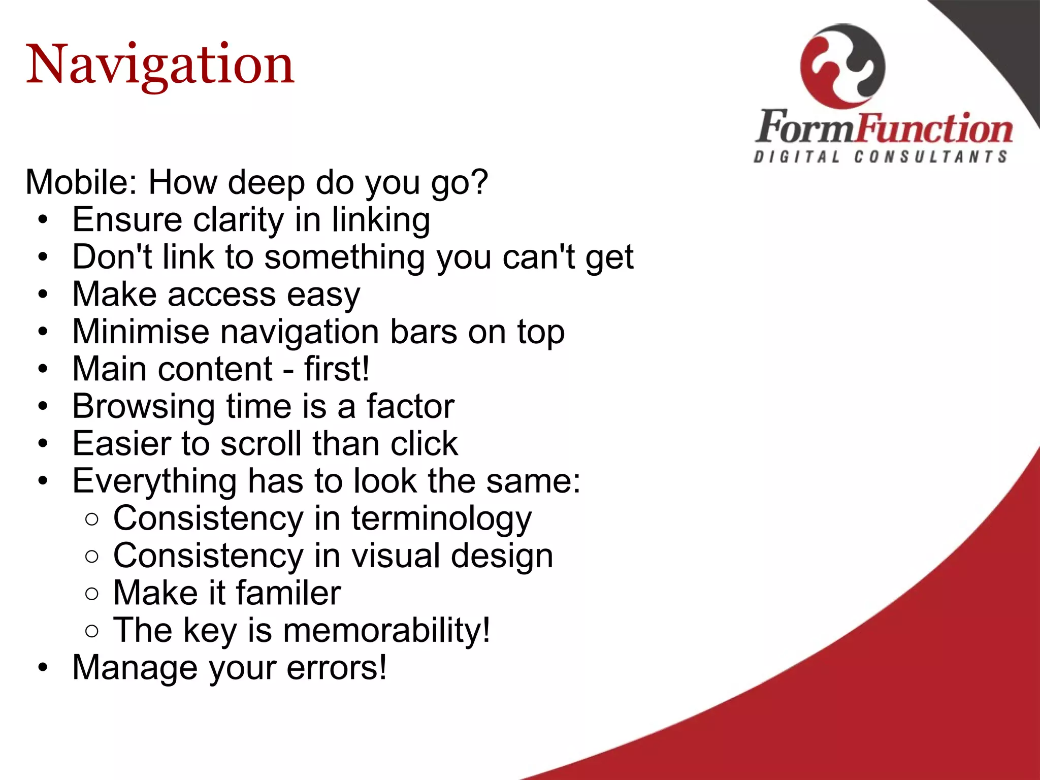 Navigation Mobile: How deep do you go? Ensure clarity in linking Don't link to something you can't get Make access easy Minimise navigation bars on top Main content - first! Browsing time is a factor Easier to scroll than click Everything has to look the same: Consistency in terminology Consistency in visual design Make it familer The key is memorability! Manage your errors!  