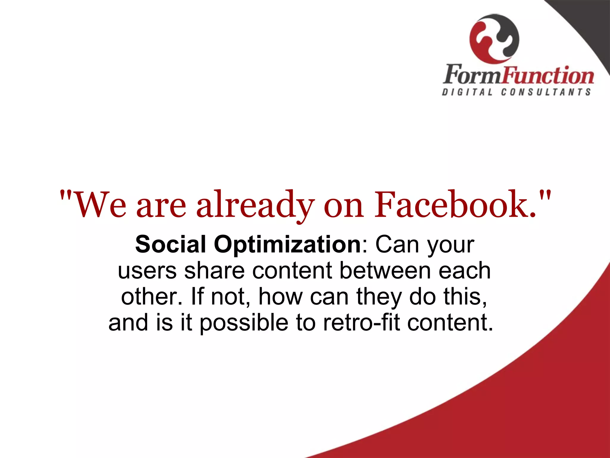 "We are already on Facebook." Social Optimization : Can your users share content between each other. If not, how can they do this, and is it possible to retro-fit content.  