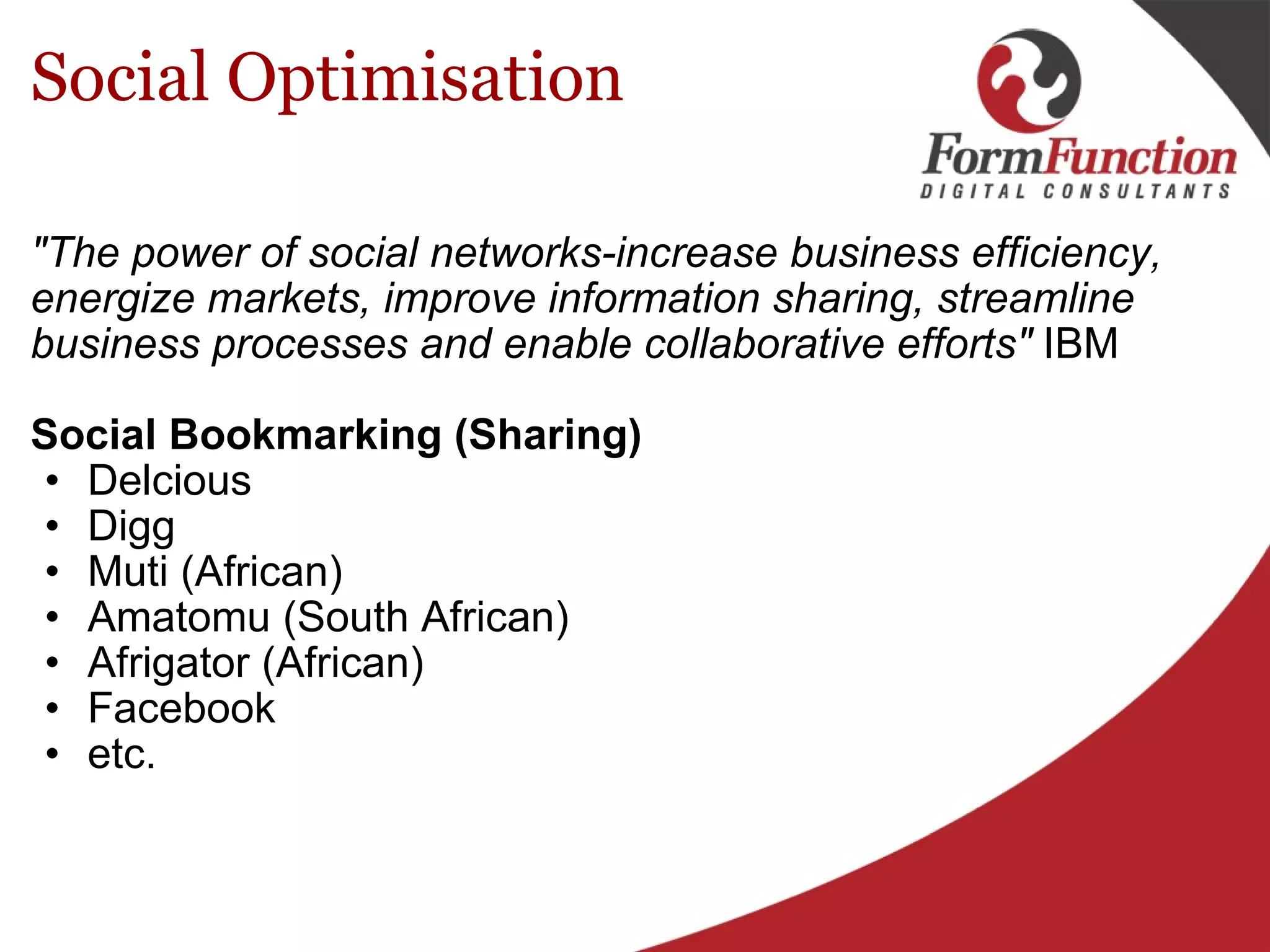 Social Optimisation "The power of social networks-increase business efficiency, energize markets, improve information sharing, streamline business processes and enable collaborative efforts"  IBM Social Bookmarking (Sharing) Delcious Digg Muti (African)  Amatomu (South African) Afrigator (African) Facebook etc.  