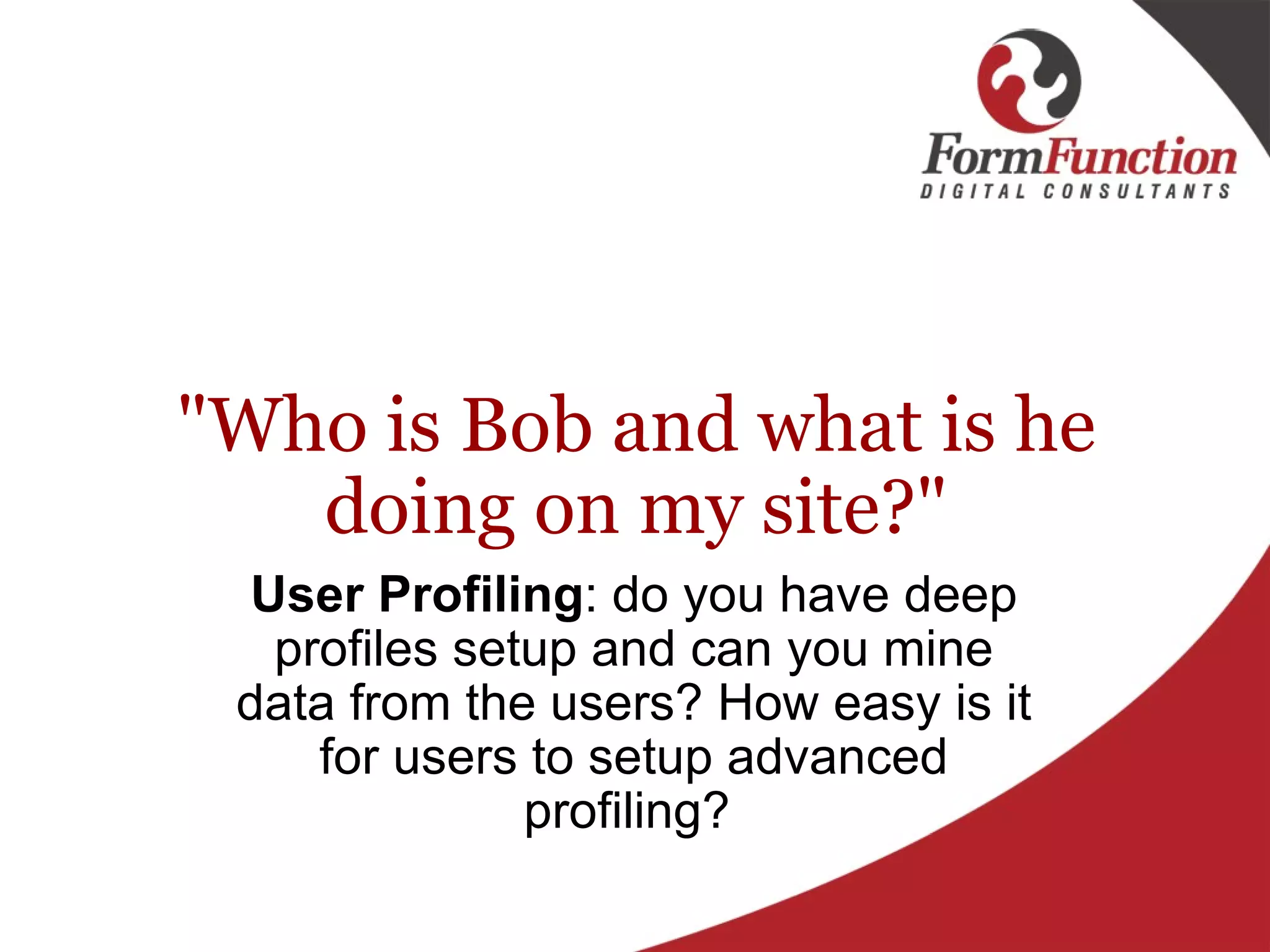 "Who is Bob and what is he doing on my site?" User Profiling : do you have deep profiles setup and can you mine data from the users? How easy is it for users to setup advanced profiling?  
