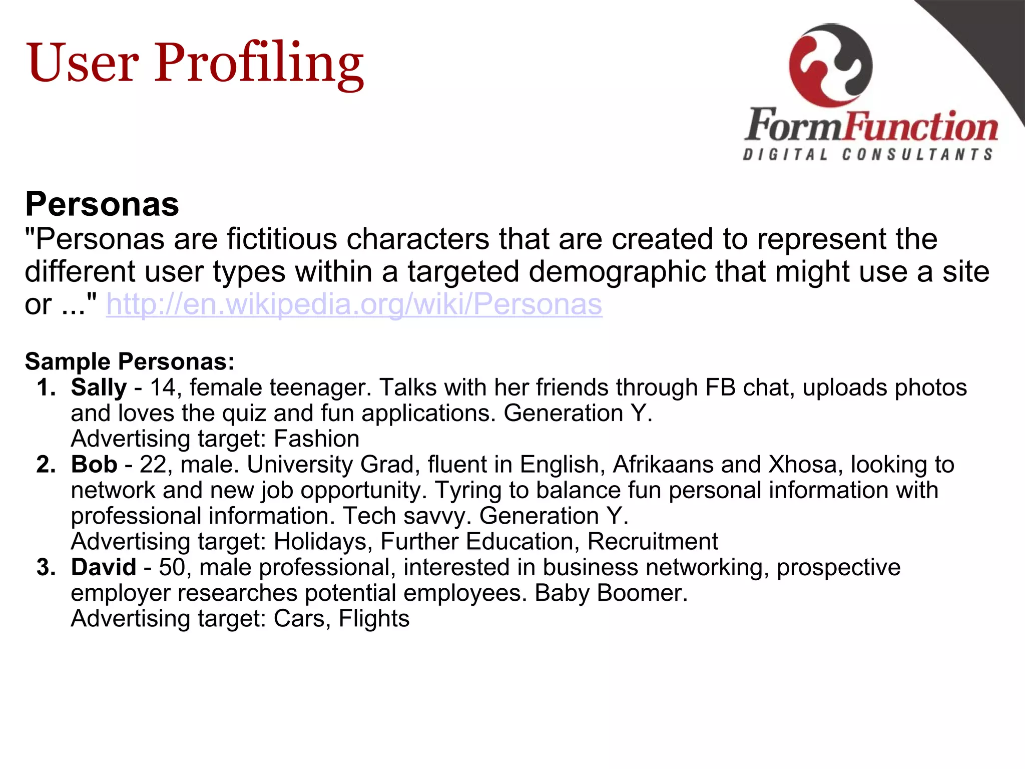 User Profiling Personas   "Personas are fictitious characters that are created to represent the different user types within a targeted demographic that might use a site or ..."  http://en.wikipedia.org/wiki/Personas   Sample Personas: Sally  - 14, female teenager. Talks with her friends through FB chat, uploads photos and loves the quiz and fun applications. Generation Y.  Advertising target: Fashion Bob  - 22, male. University Grad, fluent in English, Afrikaans and Xhosa, looking to network and new job opportunity. Tyring to balance fun personal information with professional information. Tech savvy. Generation Y.  Advertising target: Holidays, Further Education, Recruitment David  - 50, male professional, interested in business networking, prospective  employer researches potential employees. Baby Boomer.  Advertising target: Cars, Flights 