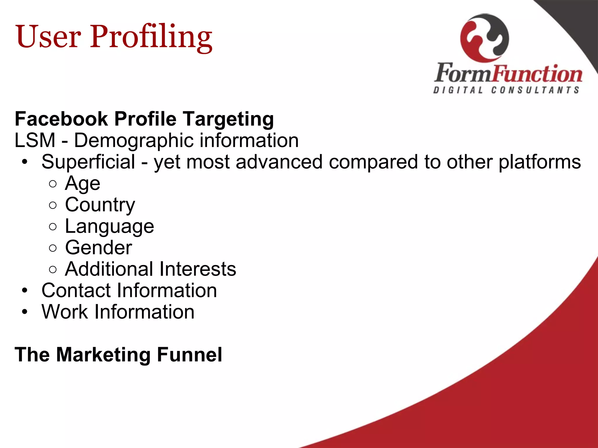 User Profiling Facebook Profile Targeting LSM - Demographic information Superficial - yet most advanced compared to other platforms Age  Country Language Gender Additional Interests Contact Information Work Information    The Marketing Funnel   