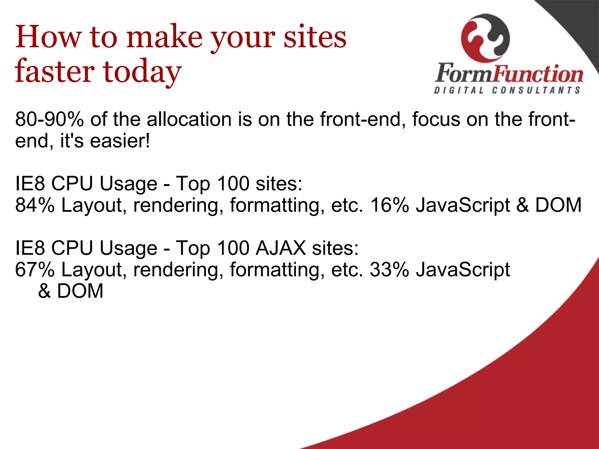 How to make your sites faster today 80-90% of the allocation is on the front-end, focus on the front-end, it's easier!   IE8 CPU Usage - Top 100 sites: 84% Layout, rendering, formatting, etc. 16% JavaScript & DOM IE8 CPU Usage - Top 100 AJAX sites:  67% Layout, rendering, formatting, etc. 33% JavaScript      & DOM 