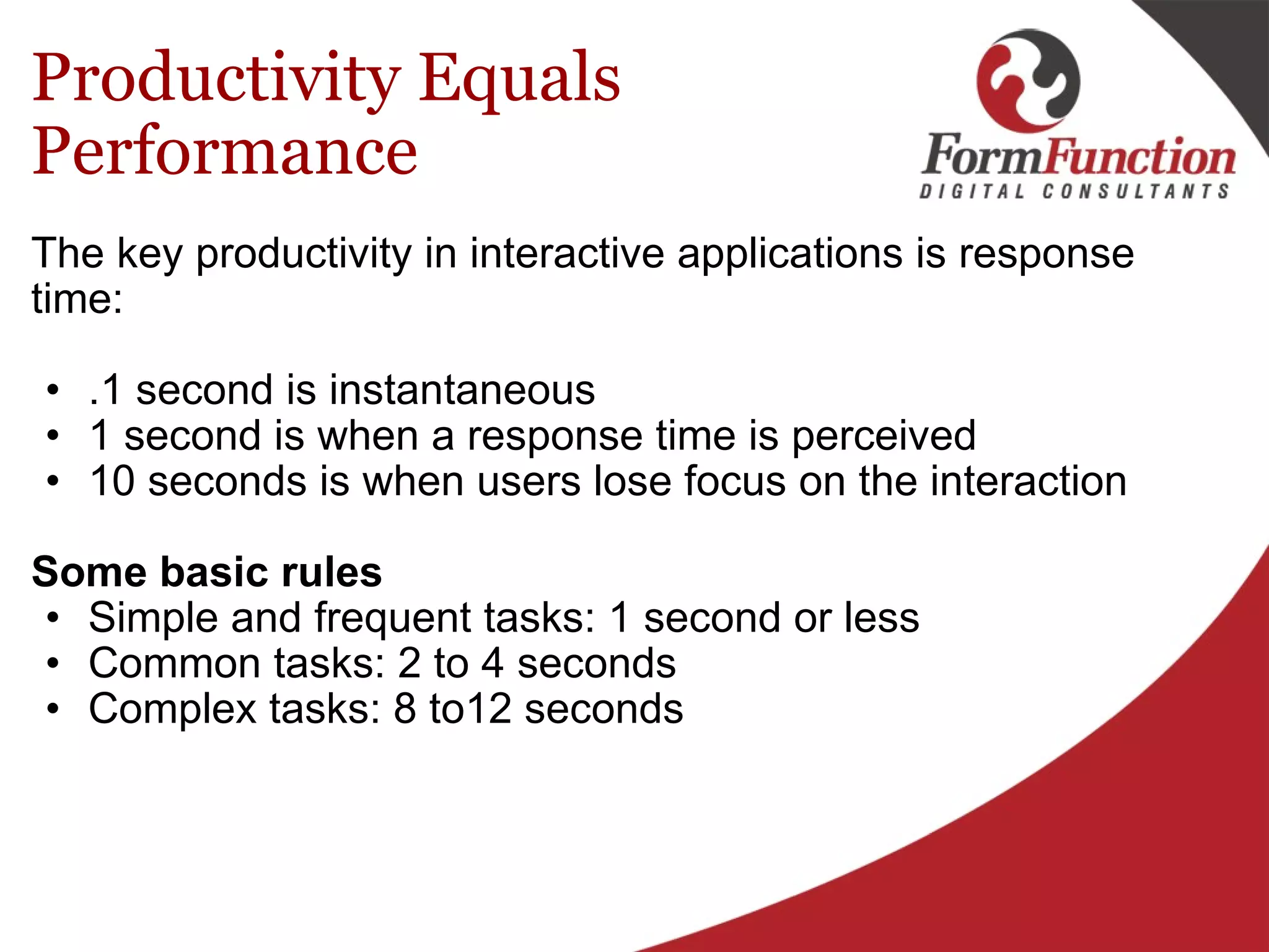 Productivity Equals Performance The key productivity in interactive applications is response time: .1 second is instantaneous 1 second is when a response time is perceived 10 seconds is when users lose focus on the interaction   Some basic rules Simple and frequent tasks: 1 second or less Common tasks: 2 to 4 seconds Complex tasks: 8 to12 seconds 