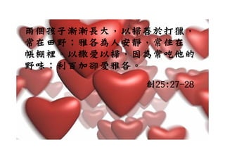 兩個孩子漸漸長大，以掃善於打獵，
常在田野；雅各為人安靜，常住在
帳棚裡。以撒愛以掃，因為常吃他的
野味；利百加卻愛雅各。
           創
           創25:27-28
 