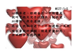 創27:1-5
1. 以撒年老、眼睛昏花、不能看見、
1 以撒年老 眼睛昏花 不能看見
   就叫了
   就叫了他大兒子以掃來、說我兒、
        兒子 掃來  我兒
   以掃說、我在這裡。
2. 他說、我如今老了、不知道那一天死。
3. 現在拿你的器械，就是箭囊和弓，
3 現在拿你的器械 就是箭囊和弓
     野 為我 獵
   往田野去為我打獵，
 