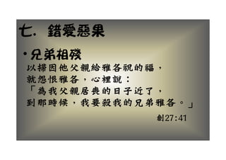 七
七. 錯愛惡果
• 兄弟相殘
以掃因他父親給雅各祝的福，
 掃因他 親 雅各祝的福
就怨恨雅各，心裡說：
「為我父親居喪的日子近了，
「為我父親居喪的日子近了
到那時候 我要殺我的兄弟雅各 」
到那時候，我要殺我的兄弟雅各。」
            創27:41
 
