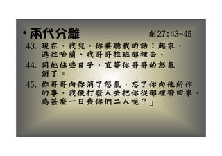 • 兩代分離          創27:43 45
                創27:43-45
43. 現在，我兒，你要聽我的話：起來，
    逃往哈蘭、我哥哥拉班那裡去，
    逃往哈蘭 我哥哥拉班那裡去
44. 同他住些日子，直等你哥哥的怒氣
    消了。
45. 你哥哥向你消了怒氣，忘了你向他所作
    你哥哥向你消了怒氣 忘了你向他所作
    的事，我便打發人去把你從那裡帶回來。
    為甚麼 日喪你們二人呢？」
    為甚麼一日喪你們二人呢？」
 