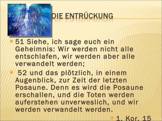 51 Siehe, ich sage euch ein
 Geheimnis: Wir werden nicht alle
 entschlafen, wir werden aber alle
 ver wandelt werden;
 52 und das plötzlich, in einem
 Augenblick, zur Zeit der letzten
 Posaune. Denn es wird die Posaune
 erschallen, und die Toten werden
 auferstehen unver weslich, und wir
 werden ver wandelt werden.
                             1. Kor. 15
 