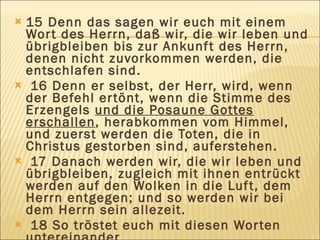 15 Denn das sagen wir euch mit einem
 Wor t des Herrn, daß wir, die wir leben und
 übrigbleiben bis zur Ankunf t des Herrn,
 denen nicht zuvorkommen werden, die
 entschlafen sind.
 16 Denn er selbst, der Herr, wird, wenn
 der Befehl er tönt, wenn die Stimme des
 Erzengels und die Posaune Gottes
 erschallen, herabkommen vom Himmel,
 und zuerst werden die Toten, die in
 Christus gestorben sind, auferstehen.
 17 Danach werden wir, die wir leben und
 übrigbleiben, zugleich mit ihnen entrückt
 werden auf den Wolken in die Luf t, dem
 Herrn entgegen; und so werden wir bei
 dem Herrn sein allezeit.
 18 So tröstet euch mit diesen Wor ten
 
