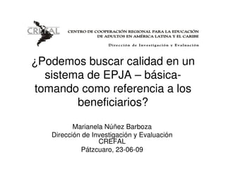 ¿Podemos buscar calidad en un
  sistema de EPJA – básica-
tomando como referencia a los
        beneficiarios?

          Marianela Núñez Barboza
   Dirección de Investigación y Evaluación
                  CREFAL
            Pátzcuaro, 23-06-09
 