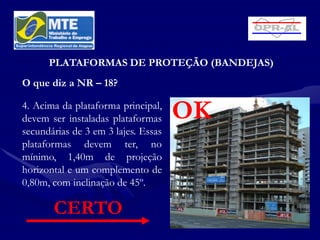 PLATAFORMAS DE PROTEÇÃO (BANDEJAS)
O que diz a NR – 18?

4. Acima da plataforma principal,
devem ser instaladas plataformas     OK
secundárias de 3 em 3 lajes. Essas
plataformas devem ter, no
mínimo, 1,40m de projeção
horizontal e um complemento de
0,80m, com inclinação de 45º.

       CERTO
 