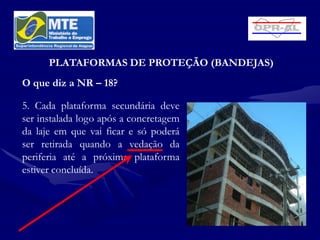 PLATAFORMAS DE PROTEÇÃO (BANDEJAS)
O que diz a NR – 18?

5. Cada plataforma secundária deve
ser instalada logo após a concretagem
da laje em que vai ficar e só poderá
ser retirada quando a vedação da
periferia até a próxima plataforma
estiver concluída.
 