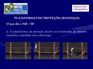 PLATAFORMAS DE PROTEÇÃO (BANDEJAS)
O que diz a NR – 18?

6. As plataformas de proteção devem ser construídas de maneira
resistente e mantidas sem sobrecarga.
 