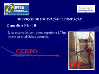 SERVIÇOS DE ESCAVAÇÃO E FUNDAÇÃO
O que diz a NR – 18?

2. As escavações com altura superior a 1,75m
devem ter estabilidade garantida.



      CERTO

                                               OK
 